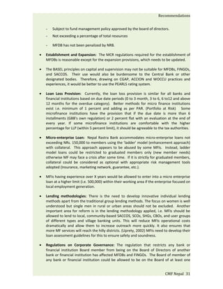 Recommendations


    -   Subject to fund management policy approved by the board of directors.
    -   Not exceeding a percentage of total resources

    -   MFDB has not been penalized by NRB.

•   Establishment and Expansion: The MCR regulations required for the establishment of
    MFDBs is reasonable except for the expansion provisions, which needs to be updated.

•   The BASEL principles on capital and supervision may not be suitable for MFDBs, FINGOs,
    and SACCOS. Their use would also be burdensome to the Central Bank or other
    designated bodies. Therefore, drawing on CGAP, ACCION and WOCCU practices and
    experiences, it would be better to use the PEARLS rating system.

•   Loan Loss Provision: Currently, the loan loss provision is similar for all banks and
    financial institutions based on due date periods (0 to 3 month, 3 to 6, 6 to12 and above
    12 months for the overdue category). Better methods for micro finance institutions
    exist i.e. minimum of 1 percent and adding as per PAR. (Portfolio at Risk) Some
    microfinance institutions have the provision that if the due date is more than 6
    installments (GBB's own regulation) or 2 percent flat with an evaluation at the end of
    every year. If some microfinance institutions are comfortable with the higher
    percentage for LLP (within 5 percent limit), it should be agreeable to the tax authorities.

•   Micro-enterprise Loan: Nepal Rastra Bank accommodates micro-enterprise loans not
    exceeding NRs. 150,000 to members using the ‘ladder’ model (enhancement approach)
    with collateral. This approach appears to be abused by some MFIs. Instead, ladder
    model loans could be restricted to graduated members only (new member needs)
    otherwise MF may face a crisis after some time. If it is strictly for graduated members,
    collateral could be considered as optional with appropriate risk management tools
    adopted (Insurance, marketing network, guarantee, etc.).

•   MFIs having experience over X years would be allowed to enter into a micro enterprise
    loan at a higher limit (i.e. 500,000) within their working area if the enterprise focused on
    local employment generation.

•   Lending methodologies: There is the need to develop innovative individual lending
    methods apart from the traditional group lending methods. The focus on women is well
    understood but single men in rural or urban areas should not be excluded. Another
    important area for reform is in the lending methodology applied, i.e. MFIs should be
    allowed to lend to local, community-based SACCOS, SCOs, SHGs, CBOs, and user groups
    of different types and village banking units. This will reduce MFIs operational costs
    dramatically and allow them to increase outreach more quickly. It also ensures that
    more MF services will reach the hilly districts. (Uprety, 2002) MFIs need to develop their
    loan assessment guidelines for this to ensure safety and soundness.

•   Regulations on Corporate Governance: The regulation that restricts any bank or
    financial institution Board member from being on the Board of Directors of another
    bank or financial institution has affected MFDBs and FINGOs. The Board of member of
    any bank or financial institution could be allowed to be on the Board of at least one


                                                                                CMF Nepal 31
 