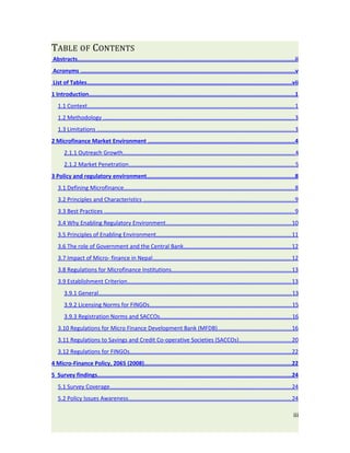 TABLE OF CONTENTS
Abstracts...................................................................................................................................ii
Acronyms .................................................................................................................................v
List of Tables...........................................................................................................................vii
1 Introduction............................................................................................................................1
   1.1 Context................................................................................................................................. 1
   1.2 Methodology ....................................................................................................................... 3
   1.3 Limitations ........................................................................................................................... 3
2 Microfinance Market Environment ........................................................................................4
       2.1.1 Outreach Growth........................................................................................................... 4
       2.1.2 Market Penetration........................................................................................................ 5
3 Policy and regulatory environment.........................................................................................8
   3.1 Defining Microfinance.......................................................................................................... 8
   3.2 Principles and Characteristics .............................................................................................. 9
   3.3 Best Practices ....................................................................................................................... 9
   3.4 Why Enabling Regulatory Environment.............................................................................. 10
   3.5 Principles of Enabling Environment.................................................................................... 11
   3.6 The role of Government and the Central Bank................................................................... 12
   3.7 Impact of Micro- finance in Nepal...................................................................................... 12
   3.8 Regulations for Microfinance Institutions ........................................................................... 13
   3.9 Establishment Criterion...................................................................................................... 13
       3.9.1 General......................................................................................................................... 13
       3.9.2 Licensing Norms for FINGOs......................................................................................... 15
       3.9.3 Registration Norms and SACCOs.................................................................................. 16
   3.10 Regulations for Micro Finance Development Bank (MFDB) .............................................. 16
   3.11 Regulations to Savings and Credit Co-operative Societies (SACCOs) .................................20
   3.12 Regulations for FINGOs..................................................................................................... 22
4 Micro-Finance Policy, 2065 (2008).........................................................................................22
5 Survey findings.....................................................................................................................24
   5.1 Survey Coverage................................................................................................................. 24
   5.2 Policy Issues Awareness...................................................................................................... 24

                                                                                                                                              iii
 