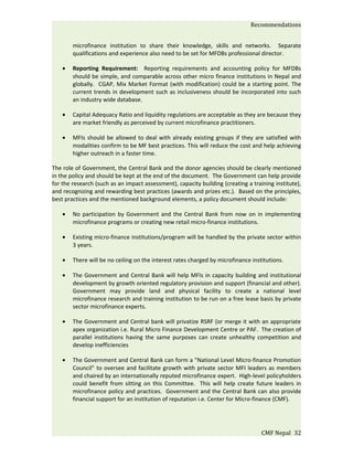 Recommendations


        microfinance institution to share their knowledge, skills and networks. Separate
        qualifications and experience also need to be set for MFDBs professional director.

    •   Reporting Requirement: Reporting requirements and accounting policy for MFDBs
        should be simple, and comparable across other micro finance institutions in Nepal and
        globally. CGAP, Mix Market Format (with modification) could be a starting point. The
        current trends in development such as inclusiveness should be incorporated into such
        an industry wide database.

    •   Capital Adequacy Ratio and liquidity regulations are acceptable as they are because they
        are market friendly as perceived by current microfinance practitioners.

    •   MFIs should be allowed to deal with already existing groups if they are satisfied with
        modalities confirm to be MF best practices. This will reduce the cost and help achieving
        higher outreach in a faster time.

The role of Government, the Central Bank and the donor agencies should be clearly mentioned
in the policy and should be kept at the end of the document. The Government can help provide
for the research (such as an impact assessment), capacity building (creating a training institute),
and recognizing and rewarding best practices (awards and prizes etc.). Based on the principles,
best practices and the mentioned background elements, a policy document should include:

    •   No participation by Government and the Central Bank from now on in implementing
        microfinance programs or creating new retail micro-finance institutions.

    •   Existing micro-finance institutions/program will be handled by the private sector within
        3 years.

    •   There will be no ceiling on the interest rates charged by microfinance institutions.

    •   The Government and Central Bank will help MFIs in capacity building and institutional
        development by growth oriented regulatory provision and support (financial and other).
        Government may provide land and physical facility to create a national level
        microfinance research and training institution to be run on a free lease basis by private
        sector microfinance experts.

    •   The Government and Central bank will privatize RSRF (or merge it with an appropriate
        apex organization i.e. Rural Micro Finance Development Centre or PAF. The creation of
        parallel institutions having the same purposes can create unhealthy competition and
        develop inefficiencies

    •   The Government and Central Bank can form a "National Level Micro-finance Promotion
        Council" to oversee and facilitate growth with private sector MFI leaders as members
        and chaired by an internationally reputed microfinance expert. High-level policyholders
        could benefit from sitting on this Committee. This will help create future leaders in
        microfinance policy and practices. Government and the Central Bank can also provide
        financial support for an institution of reputation i.e. Center for Micro-finance (CMF).




                                                                                   CMF Nepal 32
 
