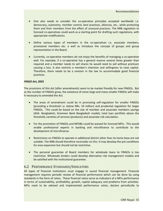 Recommendations


    •   One also needs to consider the co-operative principles accepted worldwide i.e.
        democracy, autonomy, member control, best practices, alliances, etc., while protecting
        them and their members from the effect of unsound practices. The NRB regulation to
        licensed co-operatives could work as a starting point for drafting such regulations, with
        appropriate modifications.

    •   Define various types of members in the co-operatives i.e. associate members,
        provisional members etc. a well as introduce the concept of groups and group
        representation in the Board.

    •   Currently, co-operative members do not enjoy the benefits of managing a co-operative
        well. For example, if a co-operative has a general reserve several times greater than
        required and a member needs to sell shares he would need to sell without premium
        causing a loss. It also restricts a member’s intention and willingness to raise capital.
        Therefore, there needs to be a revision in the law to accommodate good financial
        practices.

FINGO Act, 2055

The provisions of this Act (after amendments) seem to be market friendly for new FINGOs. But
as the number of FINGOs grow, the existence of some large and many smaller FINGOs will make
It necessary to amended the Act.

    •   The areas of amendment could be in promoting self-regulation for smaller FINGOs
        (providing a threshold i.e. below NRs. 10 million) and prudential regulation for larger
        FINGOs. This could be based on the size of member and associate members savings
        (ASA- Bangladesh, Grameen Bank Bangladesh model), total loan portfolio above the
        threshold, varieties of services (products) and associate risk calculation.

    •   For the promotion of FINGOs and MFDBs could be waived for licensed MFIs. This would
        enable professional experts in banking and microfinance to contribute to the
        development of microfinance.

    •   Restrictions on FINGOs to operate in additional district other than its home base are not
        suitable. The NRB should therefore reconsider on this. It may develop the pre-conditions
        for area expansion but should not be restrictive.

    •   The personal guarantee of Board members for wholesale loans to FINGOs is too
        restrictive. Wholesale lenders could develop alternative risk management models and
        be satisfied with the institutional guarantee.

6.2 PERFORMANCE STANDARDS/INDICATORS
All types of financial institutions must engage in sound financial management. Financial
management requires periodic review of financial performance which can be done by using
standards in the form of ratios. These financial ratios serve as indicators of a MFIs performance
in terms of sustainability, profitability, growth, capital adequacy and problems from activities.
MFIs need to be advised and implemented performance ratios; declare periodically to



                                                                                 CMF Nepal 35
 