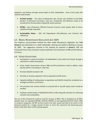 Recommendations


regulators; and disclose through annual report to their stakeholders. Some of the ratios that
could be used include:

   •   Portfolio Quality – The ratios on Repayment rate, Arrears rate, Portfolio at risk (PAR),
       Number of delinquent borrowers, Loan loss, Productivity and efficiency needs to be
       introduced for the promotion of good MF sector practices.

   •   PEARLS ratios (Protection, Effective financial structure, Asset quality, Rate of return,
       Liquidity and Sign of growth)

   •   Sustainability Ratios – OSS, FSS (Operational Self-sufficiency and Financial Self-
       sufficiency)

6.3 MODEL MICROFINANCE REGULATION ACT 2009
The Taskforce sub-committee finalized the draft model Microfinance Regulation Act 2009
(Annex-1) and submitted it to a wider Stakeholder, Steering and Taskforce Meeting on January
26, 2009. The suggestions received at this meeting are attached as Annex-2. CMF will
incorporate these issues during the reports publication and submission to NRB and the Ministry
of Finance.

6.4 OTHER SUGGESTIONS
   •   Participation in policy formulation: All stakeholders’ voice need to be heard, through a
       mechanism in policy formulation.

   •   Urban model: Government, donors, NRB and MF practitioners need to address urban
       poverty which is increasing at a fast rate.

   •   Promote SACCOS involved in MF.

   •   Promote an inclusive approach in the co-operative and MF sector.

   •   Capacity building of multipurpose co-operatives and SACCOs should be considered as a
       strategy to enhance rural finance.

   •   The provision that restricts SACCOs to promote BFI or buy BFI equity share should be
       revoked.

   •   Facilitate transformation of NGO/SACCO MFIs to BFIs doing MF activities for enhancing
       outreach and sustainability.

The use of this framework could be used for all type of MFIs. This is beneficial to all MFIs
whether they are regulated MFDBs, SACCOS, FINGOs or self regulated SACCOS, SHGs, CBOs
or projects/ programs. All MF services need to be safe, sound and able to be active in the
financial market for a longer period of time to serve the unserved and deserving poor
clients. Only then there will be lasting impact.




                                                                               CMF Nepal 36
 