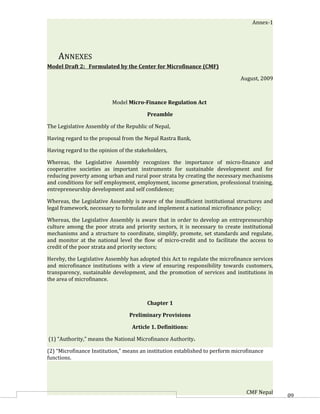 Annex-1




    ANNEXES
Model Draft 2: Formulated by the Center for Microfinance (CMF)

                                                                              August, 2009



                          Model Micro-Finance Regulation Act

                                        Preamble

The Legislative Assembly of the Republic of Nepal,

Having regard to the proposal from the Nepal Rastra Bank,

Having regard to the opinion of the stakeholders,

Whereas, the Legislative Assembly recognizes the importance of micro-finance and
cooperative societies as important instruments for sustainable development and for
reducing poverty among urban and rural poor strata by creating the necessary mechanisms
and conditions for self employment, employment, income generation, professional training,
entrepreneurship development and self confidence;

Whereas, the Legislative Assembly is aware of the insufficient institutional structures and
legal framework, necessary to formulate and implement a national microfinance policy;

Whereas, the Legislative Assembly is aware that in order to develop an entrepreneurship
culture among the poor strata and priority sectors, it is necessary to create institutional
mechanisms and a structure to coordinate, simplify, promote, set standards and regulate,
and monitor at the national level the flow of micro-credit and to facilitate the access to
credit of the poor strata and priority sectors;

Hereby, the Legislative Assembly has adopted this Act to regulate the microfinance services
and microfinance institutions with a view of ensuring responsibility towards customers,
transparency, sustainable development, and the promotion of services and institutions in
the area of microfinance.



                                        Chapter 1

                                 Preliminary Provisions

                                  Article 1. Definitions:

(1) “Authority,” means the National Microfinance Authority.

(2) “Microfinance Institution,” means an institution established to perform microfinance
functions.




                                                                                 CMF Nepal    60
 
