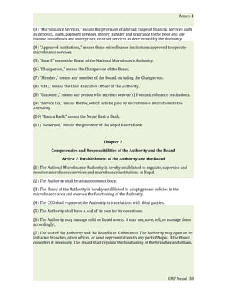 Annex-1


(3) “Microfinance Services,” means the provision of a broad range of financial services such
as deposits, loans, payment services, money transfer and insurance to the poor and low
income households and enterprises, or other services as determined by the Authority.

(4) “Approved Institutions,” means those microfinance institutions approved to operate
microfinance services.

(5) “Board,” means the Board of the National Microfinance Authority.

(6) “Chairperson,” means the Chairperson of the Board.

(7) “Member,” means any member of the Board, including the Chairperson.

(8) “CEO,” means the Chief Executive Officer of the Authority.

(8) “Customer,” means any person who receives service(s) from microfinance institutions.

(9) “Service tax,” means the fee, which is to be paid by microfinance institutions to the
Authority.

(10) “Rastra Bank,” means the Nepal Rastra Bank.

(11) “Governor,” means the governor of the Nepal Rastra Bank.



                                          Chapter 2

          Competencies and Responsibilities of the Authority and the Board

                 Article 2. Establishment of the Authority and the Board

(1) The National Microfinance Authority is hereby established to regulate, supervise and
monitor microfinance services and microfinance institutions in Nepal.

(2) The Authority shall be an autonomous body.

(3) The Board of the Authority is hereby established to adopt general policies in the
microfinance area and oversee the functioning of the Authority.

(4) The CEO shall represent the Authority in its relations with third parties.

(5) The Authority shall have a seal of its own for its operations.

(6) The Authority may manage solid or liquid assets. It may use, save, sell, or manage them
accordingly.

(7) The seat of the Authority and the Board is in Kathmandu. The Authority may open on its
initiative branches, other offices, or send representatives to any part of Nepal, if the Board
considers it necessary. The Board shall regulate the functioning of the branches and offices.




                                                                                 CMF Nepal 38
 
