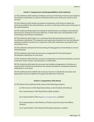 Annex-1


             Article 3. Competencies and Responsibilities of the Authority

(1) The Authority shall classify microfinance services on the basis of services and capital of
microfinance institutions, as well as on the basis of the access of the poor strata to such
services.

(2) The Authority shall classify microfinance institutions on the basis of capital and
services provided by the said institutions, as well as on the basis of the access of the poor to
the said institutions.

(3) The Authority shall prepare the standards of performance according to international
best practices of financial and social efficiency. It shall enforce the said standards to the
functioning of microfinance institutions.

(4) The Authority shall inspect on a continuous basis the functioning and records of
microfinance institutions. The inspection and supervision functions over the microfinance
institutions shall be carried out in conjunction with other institutions specialized in the
microfinance area.

(5) The Authority shall permit the functioning of rating agencies of microfinance services
and institutions.

(6) The Authority shall make the necessary arrangements for the functioning of
microfinance institutions in rural areas.

(7) The Authority shall make the necessary arrangements to provide microfinance services
to the poor strata, women, and minorities or communities.

(8) The Authority shall make the necessary and suitable arrangements to function as a
representative of financial institutions and commercial banks to working microfinance
institutions in rural areas.

(9) The Authority shall establish the necessary structures and take the necessary and
appropriate actions to implement the goals and objectives of this law.



                            Article 4. Composition of the Board

(1) The Board of the Authority shall consist of the following members:

       (a) The Governor of the Nepal Rastra Bank, as the President of the Board;

       (b) A representative of the Nepal Rastra Bank, member;


       (c) A representative of the Registrar of Cooperatives, member;


       (d) A representative of the Ministry of Finance, Joint Secretary level Officer,
       member;

       (e) A representative of the National Planning Commission, member;



                                                                                 CMF Nepal 39
 