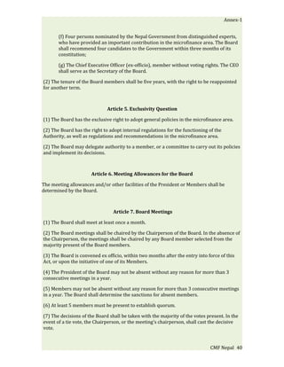 Annex-1


       (f) Four persons nominated by the Nepal Government from distinguished experts,
       who have provided an important contribution in the microfinance area. The Board
       shall recommend four candidates to the Government within three months of its
       constitution;

       (g) The Chief Executive Officer (ex-officio), member without voting rights. The CEO
       shall serve as the Secretary of the Board.

(2) The tenure of the Board members shall be five years, with the right to be reappointed
for another term.



                              Article 5. Exclusivity Question

(1) The Board has the exclusive right to adopt general policies in the microfinance area.

(2) The Board has the right to adopt internal regulations for the functioning of the
Authority, as well as regulations and recommendations in the microfinance area.

(2) The Board may delegate authority to a member, or a committee to carry out its policies
and implement its decisions.



                      Article 6. Meeting Allowances for the Board

The meeting allowances and/or other facilities of the President or Members shall be
determined by the Board.



                                 Article 7. Board Meetings

(1) The Board shall meet at least once a month.

(2) The Board meetings shall be chaired by the Chairperson of the Board. In the absence of
the Chairperson, the meetings shall be chaired by any Board member selected from the
majority present of the Board members.

(3) The Board is convened ex officio, within two months after the entry into force of this
Act, or upon the initiative of one of its Members.

(4) The President of the Board may not be absent without any reason for more than 3
consecutive meetings in a year.

(5) Members may not be absent without any reason for more than 3 consecutive meetings
in a year. The Board shall determine the sanctions for absent members.

(6) At least 5 members must be present to establish quorum.

(7) The decisions of the Board shall be taken with the majority of the votes present. In the
event of a tie vote, the Chairperson, or the meeting’s chairperson, shall cast the decisive
vote.


                                                                              CMF Nepal 40
 