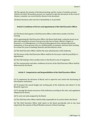 Annex-1


(8) The agenda, the minutes of the Board meeting, and the roaster of members present
shall be recorded. All members present are required to sign that document. In the event of
dissent, a member can record his/her dissent in the document.

(9) Board decisions enter into force immediately or as provided.



    Article 8. Conditions of Service and Appointment of the Chief Executive Officer



(1) The Board shall appoint a Chief Executive Officer within three months of its first
meeting.

(2) In appointing the Chief Executive Officer, the Board shall make a selection based on an
open and competitive process from persons who have at least a Master’s Degree in
Economics, or in Management, or in Financial Management from reputed educational
Institutions, or from persons who are certified public accountants, and have been working
for at least five years in banking, financial, and microfinance areas.

(3) The Chief Executive Officer shall be the main administrator of the Authority.

(4) The tenure of the Chief Executive Officer shall be for five years, with the possibility re-
appointment.

(5) The CEO shall give three months notice to the Board in case of resignation.

(6) The remuneration and other conditions of service of the Chief Executive Officer shall be
determined by the Board.



      Article 9. Competencies and Responsibilities of the Chief Executive Officer



(1) To implement the decisions of Board, and to supervise and control the functioning of
microfinance institutions.

(2) To prepare the annual budget and working plan of the Authority and submit it to the
Board for approval.

(3) To manage the human resources of the Authority according to the rules, and regulations
adopted by the Board.

(4) To carry out tasks assigned by the Board.

(5) The Chief Executive Officer shall be fully responsible for its actions before the Board.

(6) The Chief Executive Officer shall report to the Board periodically and on any issue
required by the majority of Board Members present in Board meetings.




                                                                                  CMF Nepal 41
 