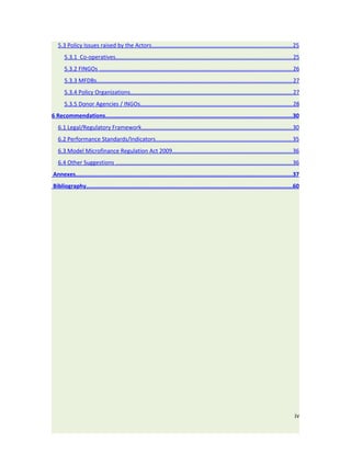 5.3 Policy Issues raised by the Actors....................................................................................... 25
      5.3.1 Co-operatives.............................................................................................................. 25
      5.3.2 FINGOs ........................................................................................................................ 26
      5.3.3 MFDBs.......................................................................................................................... 27
      5.3.4 Policy Organizations..................................................................................................... 27
      5.3.5 Donor Agencies / INGOs............................................................................................... 28
6 Recommendations................................................................................................................30
   6.1 Legal/Regulatory Framework.............................................................................................. 30
   6.2 Performance Standards/Indicators..................................................................................... 35
   6.3 Model Microfinance Regulation Act 2009.......................................................................... 36
   6.4 Other Suggestions .............................................................................................................. 36
Annexes..................................................................................................................................37
Bibliography............................................................................................................................60




                                                                                                                                           iv
 