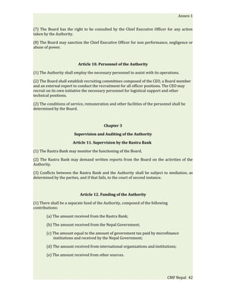 Annex-1


(7) The Board has the right to be consulted by the Chief Executive Officer for any action
taken by the Authority.

(8) The Board may sanction the Chief Executive Officer for non performance, negligence or
abuse of power.



                          Article 10. Personnel of the Authority

(1) The Authority shall employ the necessary personnel to assist with its operations.

(2) The Board shall establish recruiting committees composed of the CEO, a Board member
and an external expert to conduct the recruitment for all officer positions. The CEO may
recruit on its own initiative the necessary personnel for logistical support and other
technical positions.

(2) The conditions of service, remuneration and other facilities of the personnel shall be
determined by the Board.



                                         Chapter 3

                        Supervision and Auditing of the Authority

                       Article 11. Supervision by the Rastra Bank

(1) The Rastra Bank may monitor the functioning of the Board.

(2) The Rastra Bank may demand written reports from the Board on the activities of the
Authority.

(3) Conflicts between the Rastra Bank and the Authority shall be subject to mediation, as
determined by the parties, and if that fails, to the court of second instance.



                           Article 12. Funding of the Authority

(1) There shall be a separate fund of the Authority, composed of the following
contributions:

       (a) The amount received from the Rastra Bank;

       (b) The amount received from the Nepal Government;

       (c) The amount equal to the amount of government tax paid by microfinance
           institutions and received by the Nepal Government;

       (d) The amount received from international organizations and institutions;

       (e) The amount received from other sources.




                                                                               CMF Nepal 42
 