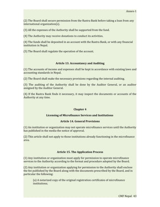 Annex-1


(2) The Board shall secure permission from the Rastra Bank before taking a loan from any
international organization(s).

(3) All the expenses of the Authority shall be supported from the fund.

(4) The Authority may receive donations to conduct its activities.

(4) The funds shall be deposited in an account with the Rastra Bank, or with any financial
institution in Nepal.

(5) The Board shall regulate the operation of the account.



                           Article 13. Accountancy and Auditing

(1) The accounts of income and expenses shall be kept in accordance with existing laws and
accounting standards in Nepal.

(2) The Board shall make the necessary provisions regarding the internal auditing.

(3) The auditing of the Authority shall be done by the Auditor General, or an auditor
assigned by the Auditor General.

(4) If the Rastra Bank finds it necessary, it may inspect the documents or accounts of the
Authority at any time.



                                          Chapter 4

                   Licensing of Microfinance Services and Institutions

                               Article 14. General Provisions

(1) An institution or organization may not operate microfinance services until the Authority
has published in the media the notice of approval.

(2) This article shall not apply to those institutions already functioning in the microfinance
area.



                            Article 15. The Application Process

(1) Any institution or organization must apply for permission to operate microfinance
services to the Authority according to the format and procedure adopted by the Board.

(2) Any institution or organization applying for permission to the Authority shall enclose
the fee published by the Board along with the documents prescribed by the Board, and in
particular the following:

       (a) A notarized copy of the original registration certificates of microfinance
       institutions;



                                                                                CMF Nepal 43
 