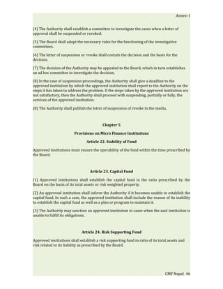 Annex-1


(4) The Authority shall establish a committee to investigate the cases when a letter of
approval shall be suspended or revoked.

(5) The Board shall adopt the necessary rules for the functioning of the investigative
committees.

(6) The letter of suspension or revoke shall contain the decision and the basis for the
decision.

(7) The decision of the Authority may be appealed to the Board, which in turn establishes
an ad hoc committee to investigate the decision.

(8) In the case of suspension proceedings, the Authority shall give a deadline to the
approved institution by which the approved institution shall report to the Authority on the
steps it has taken to address the problem. If the steps taken by the approved institution are
not satisfactory, then the Authority shall proceed with suspending, partially or fully, the
services of the approved institution.

(8) The Authority shall publish the letter of suspension of revoke in the media.



                                          Chapter 5

                         Provisions on Micro Finance Institutions

                                Article 22. Stability of Fund

Approved institutions must ensure the operability of the fund within the time prescribed by
the Board.



                                   Article 23. Capital Fund

(1) Approved institutions shall establish the capital fund in the ratio prescribed by the
Board on the basis of its total assets or risk weighted property.

(2) An approved institution shall inform the Authority if it becomes unable to establish the
capital fund. In such a case, the approved institution shall include the reason of its inability
to establish the capital fund as well as a plan or program to maintain it.

(3) The Authority may sanction an approved institution in cases when the said institution is
unable to fulfill its obligations.



                             Article 24. Risk Supporting Fund

Approved institutions shall establish a risk supporting fund in ratio of its total assets and
risk related to its liability as prescribed by the Board.




                                                                                 CMF Nepal 46
 