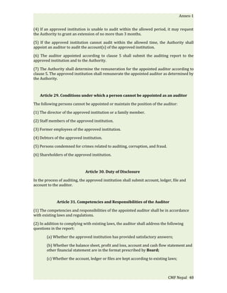 Annex-1


(4) If an approved institution is unable to audit within the allowed period, it may request
the Authority to grant an extension of no more than 3 months.

(5) If the approved institution cannot audit within the allowed time, the Authority shall
appoint an auditor to audit the account(s) of the approved institution.

(6) The auditor appointed according to clause 5 shall submit the auditing report to the
approved institution and to the Authority.

(7) The Authority shall determine the remuneration for the appointed auditor according to
clause 5. The approved institution shall remunerate the appointed auditor as determined by
the Authority.



   Article 29. Conditions under which a person cannot be appointed as an auditor

The following persons cannot be appointed or maintain the position of the auditor:

(1) The director of the approved institution or a family member.

(2) Staff members of the approved institution.

(3) Former employees of the approved institution.

(4) Debtors of the approved institution.

(5) Persons condemned for crimes related to auditing, corruption, and fraud.

(6) Shareholders of the approved institution.



                              Article 30. Duty of Disclosure

In the process of auditing, the approved institution shall submit account, ledger, file and
account to the auditor.



             Article 31. Competencies and Responsibilities of the Auditor

(1) The competencies and responsibilities of the appointed auditor shall be in accordance
with existing laws and regulations.

(2) In addition to complying with existing laws, the auditor shall address the following
questions in the report:

       (a) Whether the approved institution has provided satisfactory answers;

       (b) Whether the balance sheet, profit and loss, account and cash flow statement and
       other financial statement are in the format prescribed by Board;

       (c) Whether the account, ledger or files are kept according to existing laws;



                                                                                CMF Nepal 48
 