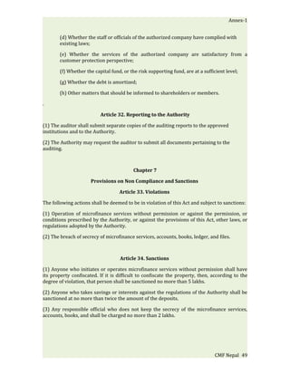 Annex-1


       (d) Whether the staff or officials of the authorized company have complied with
       existing laws;

       (e) Whether the services of the authorized company are satisfactory from a
       customer protection perspective;

       (f) Whether the capital fund, or the risk supporting fund, are at a sufficient level;

       (g) Whether the debt is amortized;

       (h) Other matters that should be informed to shareholders or members.

.

                          Article 32. Reporting to the Authority

(1) The auditor shall submit separate copies of the auditing reports to the approved
institutions and to the Authority.

(2) The Authority may request the auditor to submit all documents pertaining to the
auditing.



                                          Chapter 7

                      Provisions on Non Compliance and Sanctions

                                   Article 33. Violations

The following actions shall be deemed to be in violation of this Act and subject to sanctions:

(1) Operation of microfinance services without permission or against the permission, or
conditions prescribed by the Authority, or against the provisions of this Act, other laws, or
regulations adopted by the Authority.

(2) The breach of secrecy of microfinance services, accounts, books, ledger, and files.



                                   Article 34. Sanctions

(1) Anyone who initiates or operates microfinance services without permission shall have
its property confiscated. If it is difficult to confiscate the property, then, according to the
degree of violation, that person shall be sanctioned no more than 5 lakhs.

(2) Anyone who takes savings or interests against the regulations of the Authority shall be
sanctioned at no more than twice the amount of the deposits.

(3) Any responsible official who does not keep the secrecy of the microfinance services,
accounts, books, and shall be charged no more than 2 lakhs.




                                                                                CMF Nepal 49
 