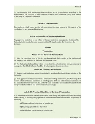 Annex-1


(4) The Authority shall punish any violation of this Act or its regulations according to the
seriousness of the violation. In addition to the other forms of sanctions, it may issue a letter
of warning, or a letter of reprimand.



                                  Article 35. Duty to Inform

The Authority shall report to the relevant authorities any breach of this Act or of its
regulations by any approved institution.



                       Article 36. Procedure of Appealing Decisions

Any approved institution or any officer of the said institution may appeal a decision of the
Authority to the court of second instance within 35 days from the day it receives the
decision.

                                           Chapter 8

                                         Termination

                          Article 37. The Rural Self-Reliance Fund

(1) After the entry into force of this Act, the Rastra Bank shall transfer to the Authority all
the property and liabilities of the Rural Self-Reliance Fund.

(2) The Authority shall establish, within a year after this Act enters into force, a company to
manage the Rural Self-Reliance Fund for developing microfinance services.

                             Article 38. Voluntary Termination

(1) An approved institution cannot be voluntarily terminated without the permission of the
Authority.

(2) If an approved institution submits a letter of voluntary termination, the Authority shall
inquire whether the said institution is able to pay its debt and fulfill its responsibilities. In
the case of satisfactory answers, the Authority shall permit the approved institution to fulfill
any prescribed condition and terminate itself accordingly.



               Article 39. Priority of Liabilities in the Case of Termination

If an approved institution is to be terminated, after taking the permission of the Authority
and according to existing law, payments of liabilities shall be based on merit or priority, as
following:

        (a) The expenditure in the time of winding up;

        (b) Payable payment to the depositor;

        (c) Payable fees, tax according to existing law;



                                                                                 CMF Nepal 50
 