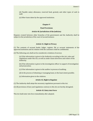 Annex-1


       (d) Payable salary allowance, reserved fund, gratuity and other types of cash to
       staff;

       (e) Other loans taken by the approved institution.



                                         Chapter 9

                                      Final Provisions

                          Article 40. Jurisdiction of the Judiciary

Disputes created between other branches of the government and the Authority shall be
subject to the jurisdiction of the court of second instance.



                                Article 41. Right to Privacy

(1) The contents of account books, ledger, register, file or account statements of the
approved institution and its relation with the customers shall be confidential.

(2) The following acts shall not be considered a violation of secrecy:

       (a) If the information is given to the Authority according to this Act, rules and
       regulations under this Act, as well as under issues directives and orders of the
       Authority;

       (b) If the information is given to the investigation officer in support of investigation
       and prosecution;

       (c) If the information is given to the auditor in process of auditing;

       (d) In the process of obtaining or managing loans, to the least extent possible;

       (e) Information given to the relatives.

                               Article 42. Right to Regulate

(1) The Authority shall adopt the necessary regulations pursuant to this Act.

(2) All provisions of laws and regulations contrary to this Act are hereby abrogated.

                                Article 43. Entry into Force

This Act shall enter into force immediately after adopted.




                                                                                CMF Nepal 51
 