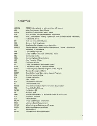 ACRONYMS

ACCION   ACCION International - a Latin American MFI system
ADB      Asian Development Bank, Manila
ADB/N    Agriculture Development Banks, Nepal
ASA      Association for Social Advancement, Bangladesh
BASEL    Basel Committee for Banking Supervision, Bank for International Settlement,
         Switzerland, BASEL
BFI      Bank and Financial Institutions
GBB      Grameen Bank Bangladesh
BRAC     Bangladesh Rural Advancement Committee
CAMELS   ‘Capital Adequacy, Asset Quality, Management, Earning, Liquidity and
         Sensitivity’ to Market Risk
CAR      Capital Adequacy Ratio
CMF      Center for Micro- Finance, Kathmandu, Nepal
CBs      Commercial Banks
CBOs     Community Based Organizations
CEO      Chief Executive Officer
CRR      Cash Reserve Ratio
CSD      Center for Self Help Development, FINGO
CGAP     Consultative Group to Assist the Poorest
CGISP    Community Ground Water Irrigation Sector Project
DDB      Deprosc Development Bank
DLGSP    Decentralized Local Governance Support Program.
DSL      Deprived Sector Lending
FCs      Finance Companies
FD       Fixed Deposit
FGD      Focus Group Discussion
FI       Financial Institution
FINGO    Financial Intermediary Non-Government Organization
FSS      Financial Self-Sufficiency
FWGB     Far Western GB
GB       Grameen Bank
INAFI    International Network of Alternative Financial Institutions
LLP      Loans Loss Provision
LOI      Letter of Intent
MCPW     Micro-Credit Project for Women
MCR      Minimum Capital Requirement
MEDEP    Micro Enterprise Development Program
MDGs     Millennium Development Goals
MF       Micro-finance
MFDB     Micro Finance Development Bank

                                                                                       v
 
