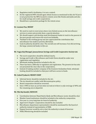 Annex-2


   •   Regulation itself is facilitation, it is not a control.
   •   Do the registered MFIs should again obtain license as mentioned in this Act? If yes it
       is not practical for the MFIs located in remote areas like Humla and Jumla and also
       for small savings and credit cooperatives.
   •   Should have a promotion package for the remote areas


Dr. Laxman Pun, MEDEP

   •   We need to reach in rural areas where very limited access on the microfinance
       services is exists and provide them a special attention.
   •   We should support and develop small development banks to reach to the poorest of
       the poor groups and remove the word non bankable.
   •   Thanked to the working group and also appreciated the contribution that
       microfinance has made to poverty alleviation.
   •   Goal of authority should be clear. The overall cost will increase, if we did not bring
       the large commercial banks in this act.


Mr. Yagya Raj Dhungel, Janasachetan Savings and Credit Cooperative Society Ltd.

   •   The word cooperative should be defined clearly.
   •   Savings and Credit is Microfinance and Credit Union should be under new
       registration and regulation
   •   Wholesale lending should be included in the Act.
   •   There has been a difficulty in regulation and registration. The present Act has also
       not presented the clear idea to the cooperatives.
   •   Instead of making another company of the Grameen Swalamban Kosh, wholesale
       lending should be included so that poor will have access to funds.

Mr. Gokul Pyakurel, MEDEP-UNDP

   •   Informal Sector should be included in the Act.
   •   The Act should not conflict with Microenterprise policy.
   •   Board composition should be reviewed.
   •   Since 1990 we have an act but when we look at it there is only coverage of 40% and
       the remaining area is departed.

Mr. Min Raj Kandel, NEFSCUN

   •   Coordination between Nepal Rastra Bank and Microfinance sector should be clear
   •   Member based institutions should be included in the authority composition.
   •   Five year is a very long time for board of authority.
   •   Approval-6 Chapter: cooperatives should be also included.
   •   Microfinance department representative should be mentioned for the board of
       authority instead of representative of NRB.
   •   Deputy Governor would be ok to chair the authority in stead of Governor
   •   PERLS Monitoring should be included


                                                                              CMF Nepal 53
 