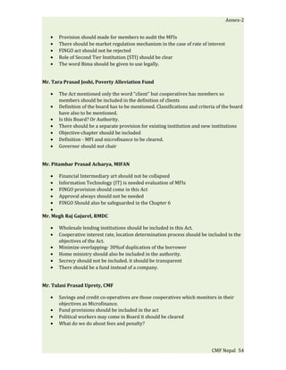 Annex-2


   •   Provision should made for members to audit the MFIs
   •   There should be market regulation mechanism in the case of rate of interest
   •   FINGO act should not be rejected
   •   Role of Second Tier Institution (STI) should be clear
   •   The word Bima should be given to use legally.


Mr. Tara Prasad Joshi, Poverty Alleviation Fund

   •   The Act mentioned only the word “client” but cooperatives has members so
       members should be included in the definition of clients
   •   Definition of the board has to be mentioned. Classifications and criteria of the board
       have also to be mentioned.
   •   Is this Board? Or Authority.
   •   There should be a separate provision for existing institution and new institutions
   •   Objective-chapter should be included
   •   Definition - MFI and microfinance to be cleared.
   •   Governor should not chair


Mr. Pitambar Prasad Acharya, MIFAN

   • Financial Intermediary art should not be collapsed
   • Information Technology (IT) is needed evaluation of MFIs
   • FINGO provision should come in this Act
   • Approval always should not be needed
   • FINGO Should also be safeguarded in the Chapter 6
   •
Mr. Megh Raj Gajurel, RMDC

   •   Wholesale lending institutions should be included in this Act.
   •   Cooperative interest rate, location determination process should be included in the
       objectives of the Act.
   •   Minimize overlapping- 30%of duplication of the borrower
   •   Home ministry should also be included in the authority.
   •   Secrecy should not be included. it should be transparent
   •   There should be a fund instead of a company.


Mr. Tulasi Prasad Uprety, CMF

   •   Savings and credit co-operatives are those cooperatives which monitors in their
       objectives as Microfinance.
   •   Fund provisions should be included in the act
   •   Political workers may come in Board it should be cleared
   •   What do we do about fees and penalty?




                                                                              CMF Nepal 54
 