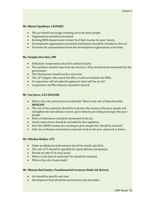Annex-2




Mr. Bharat Upadhaya, CEAPRED

   •   The act should encourage reaching out to the poor people
   •   Organizations should be promoted
   •   Existing MFIS should invest certain % of their income for poor clients.
   •   Development organizations promoted institutions should be included in this act.
   •   Provision for representation from the development organizations to be done.


Ms. Pampha Devi Rai, CMF

   •   Definition: Cooperatives should be defined clearly
   •   The members should come from the elections. They should not be nominated by the
       government
   •   The Chairperson should not be a Governor
   •   The 10th chapter will control the MFIs. It will not facilitate the MFIs
   •   If cooperative will not take the approval, what will the act do?
   •   Cooperative and Microfinance should be cleared.


Mr. Yan Kerer, GTZ-INCLUDE

   •   What is the role and function of authority? What is the role of federation like
       NEFSCUN?
   •   The role of the authority should be to protect the money of the poor people and
       strengthen the microfinance sector, grow them by providing training to the poor
       people.
   •   Roles of federations should be mentioned in the act.
   •   Small cooperatives should be excluded by the regulation.
   •   How this (RSRF) money are reaching to poor people this should be checked?
   •   Only two re-finance institutions could not reach to the poor and work in future.


Mr. Nibedan Baidya, GTZ

   •   Under pradhikaran kosh amount should be clearly specified.
   •   The role of IT should be specified for quick delivery mechanism.
   •   Should we take IT in rural areas?
   •   Where is the fund of authority? Fee should be included.
   •   What is the role of apex body?


Mr. Dharma Raj Pandey, Paschimanchal Grameen Bank Ltd, Butwal.

   •   Act should be specific and clear
   •   Development fund should be mentioned in the preamble.


                                                                            CMF Nepal 55
 