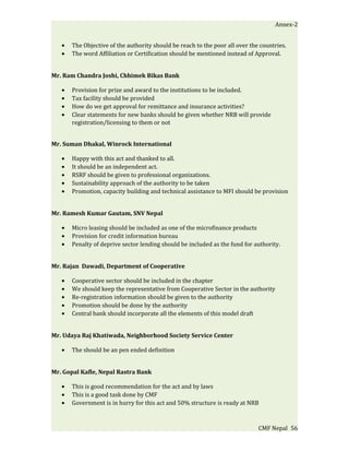 Annex-2


   •   The Objective of the authority should be reach to the poor all over the countries.
   •   The word Affiliation or Certification should be mentioned instead of Approval.


Mr. Ram Chandra Joshi, Chhimek Bikas Bank

   •   Provision for prize and award to the institutions to be included.
   •   Tax facility should be provided
   •   How do we get approval for remittance and insurance activities?
   •   Clear statements for new banks should be given whether NRB will provide
       registration/licensing to them or not


Mr. Suman Dhakal, Winrock International

   •   Happy with this act and thanked to all.
   •   It should be an independent act.
   •   RSRF should be given to professional organizations.
   •   Sustainability approach of the authority to be taken
   •   Promotion, capacity building and technical assistance to MFI should be provision


Mr. Ramesh Kumar Gautam, SNV Nepal

   •   Micro leasing should be included as one of the microfinance products
   •   Provision for credit information bureau
   •   Penalty of deprive sector lending should be included as the fund for authority.


Mr. Rajan Dawadi, Department of Cooperative

   •   Cooperative sector should be included in the chapter
   •   We should keep the representative from Cooperative Sector in the authority
   •   Re-registration information should be given to the authority
   •   Promotion should be done by the authority
   •   Central bank should incorporate all the elements of this model draft


Mr. Udaya Raj Khatiwada, Neighborhood Society Service Center

   •   The should be an pen ended definition


Mr. Gopal Kafle, Nepal Rastra Bank

   •   This is good recommendation for the act and by laws
   •   This is a good task done by CMF
   •   Government is in hurry for this act and 50% structure is ready at NRB



                                                                              CMF Nepal 56
 