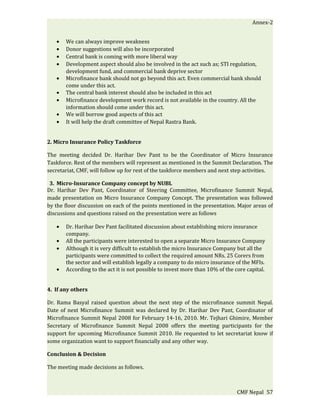 Annex-2


   •   We can always improve weakness
   •   Donor suggestions will also be incorporated
   •   Central bank is coming with more liberal way
   •   Development aspect should also be involved in the act such as; STI regulation,
       development fund, and commercial bank deprive sector
   •   Microfinance bank should not go beyond this act. Even commercial bank should
       come under this act.
   •   The central bank interest should also be included in this act
   •   Microfinance development work record is not available in the country. All the
       information should come under this act.
   •   We will borrow good aspects of this act
   •   It will help the draft committee of Nepal Rastra Bank.


2. Micro Insurance Policy Taskforce

The meeting decided Dr. Harihar Dev Pant to be the Coordinator of Micro Insurance
Taskforce. Rest of the members will represent as mentioned in the Summit Declaration. The
secretariat, CMF, will follow up for rest of the taskforce members and next step activities.

 3. Micro-Insurance Company concept by NUBL
Dr. Harihar Dev Pant, Coordinator of Steering Committee, Microfinance Summit Nepal,
made presentation on Micro Insurance Company Concept. The presentation was followed
by the floor discussion on each of the points mentioned in the presentation. Major areas of
discussions and questions raised on the presentation were as follows

   •   Dr. Harihar Dev Pant facilitated discussion about establishing micro insurance
       company.
   •   All the participants were interested to open a separate Micro Insurance Company
   •   Although it is very difficult to establish the micro Insurance Company but all the
       participants were committed to collect the required amount NRs. 25 Corers from
       the sector and will establish legally a company to do micro insurance of the MFIs.
   •   According to the act it is not possible to invest more than 10% of the core capital.


4. If any others

Dr. Rama Basyal raised question about the next step of the microfinance summit Nepal.
Date of next Microfinance Summit was declared by Dr. Harihar Dev Pant, Coordinator of
Microfinance Summit Nepal 2008 for February 14-16, 2010. Mr. Tejhari Ghimire, Member
Secretary of Microfinance Summit Nepal 2008 offers the meeting participants for the
support for upcoming Microfinance Summit 2010. He requested to let secretariat know if
some organization want to support financially and any other way.

Conclusion & Decision

The meeting made decisions as follows.



                                                                               CMF Nepal 57
 