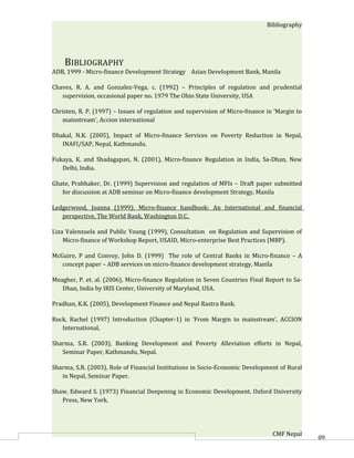Bibliography




    BIBLIOGRAPHY
ADB, 1999 - Micro-finance Development Strategy Asian Development Bank, Manila

Chaves, R. A. and Gonzalez-Vega, c. (1992) – Principles of regulation and prudential
   supervision, occasional paper no. 1979 The Ohio State University, USA

Christen, R. P. (1997) – Issues of regulation and supervision of Micro-finance in ‘Margin to
   mainstream’, Accion international

Dhakal, N.K. (2005), Impact of Micro-finance Services on Poverty Reduction in Nepal,
   INAFI/SAP, Nepal, Kathmandu.

Fukaya, K. and Shadagapan, N. (2001), Micro-finance Regulation in India, Sa-Dhan, New
   Delhi, India.

Ghate, Prabhaker, Dr. (1999) Supervision and regulation of MFIs – Draft paper submitted
   for discussion at ADB seminar on Micro-finance development Strategy, Manila

Ledgerwood, Joanna (1999): Micro-finance handbook: An International and financial
   perspective, The World Bank, Washington D.C,

Liza Valenzuela and Public Young (1999), Consultation on Regulation and Supervision of
    Micro-finance of Workshop Report, USAID, Micro-enterprise Best Practices (MBP).

McGuire, P and Convoy, John D. (1999) The role of Central Banks in Micro-finance – A
   concept paper – ADB services on micro-finance development strategy, Manila

Meagher, P. et. al. (2006), Micro-finance Regulation in Seven Countries Final Report to Sa-
   Dhan, India by IRIS Center, University of Maryland, USA.

Pradhan, K.K. (2005), Development Finance and Nepal Rastra Bank.

Rock, Rachel (1997) Introduction (Chapter-1) in ‘From Margin to mainstream’, ACCION
   International,

Sharma, S.R. (2003), Banking Development and Poverty Alleviation efforts in Nepal,
   Seminar Paper, Kathmandu, Nepal.

Sharma, S.R. (2003), Role of Financial Institutions in Socio-Economic Development of Rural
   in Nepal, Seminar Paper.

Shaw, Edward S. (1973) Financial Deepening in Economic Development. Oxford University
   Press, New York.




                                                                                 CMF Nepal     60
 