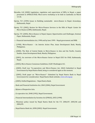 Bibliography


Shrestha, G.K (2000) Legislation, regulation and supervision of MFIs in Nepal, a paper
   presented in APRACA-IFAD, Micro-serve workshop to be held in Cambodia on March
   13-18,

Uprety, T.P. (1999) Issues in Building sustainable micro-finance in Nepal. Arunodaya,
   Kathmandu, Nepal

Uprety, T.P. (2002), Review for Micro-Finance Services in the Hills of Nepal- Center for
   Micro-finance (CMF), Kathmandu, Nepal.

Uprety, T.P. (2005), Micro-finance in Nepal, Impact, Opportunities and Challenges, Seminar
   Paper, Kathmandu, Nepal.

---- Financial intermediation Act, 1998 and by laws 1999 – Nepal government and NRB.

… (1998), Micro-finance – An Interim Action Plan, Asian Development Bank, Manila,
   Philippines.

… (2000), The Role of Central Banks in Micro-finance in Asia and the Pacific, Country
   Studies, Asian Development Bank, Manila, Philippines.

… (2001), An overview of the Micro-finance Sector in Nepal CECI for IFAD, Kathmandu,
   Nepal.

… (2003), Micro-finance Consensus Guidelines, CGAP, Washington D.C.

… (2005), Draft Law "Co-operatives and Micro-Finance Act, 2062) Submitted to Nepal
   Government by Nepal Rastra Bank, being re-considered again at the moment.

… (2005), Draft paper on "Micro-finance"- Submitted by Nepal Rastra Bank to Nepal
   Government for consideration- Nepal Rastra Bank webside, www.nrb.org.np

… (2005), Unified Regulations – Nepal Rastra Bank.

… Bank and Financial Institution Act, 2063 (2006), Nepal Government

… Bylaws of Respective Acts.

… Co-operative Act, 2048 (1992), Nepal Government.

… Financial Intermediation by Societies Act (FINGO), 2055 (1998)

… Monetary policy issued by Nepal Rastra Bank for the F.Y. 2006/07, 2005/06 and
  2004/05.

… Nepal Rastra Bank Act, 2058 (2002)- Nepal Government.



                                                                           CMF Nepal 61
 