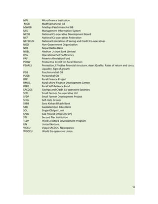 MFI       Microfinance Institution
MGB       Madhyamanchal GB
MWGB      Madhya Paschimanchal GB
MIS       Management Information System
NCDB      National Co-operative Development Board
NCF       National Co-operatives Federation
NEFSCUN   National Federation of Saving and Credit Co-operatives
NGO       Non-Government Organization
NRB       Nepal Rastra Bank
NUBL      Nirdhan Utthan Bank Limited
OSS       Operational Self-Sufficiency
PAF       Poverty Alleviation Fund
PCRW      Productive Credit for Rural Women
PEARLS    Protection, Effective financial structure, Asset Quality, Rates of return and costs,
          Liquidity, Sign of growth
PGB       Paschimanchal GB
PuGB      Purbanchal GB
RFP       Rural Finance Project
RMDC      Rural Micro-Finance Development Centre
RSRF      Rural Self-Reliance Fund
SACCOS    Savings and Credit Co-operative Societies
SFCL      Small Farmer Co- operative Ltd
SFDP      Small Farmer Development Project
SHGs      Self-Help Groups
SKBB      Sana Kishan Bikash Bank
SBB       Swabalamban Bikas Bank
SOL       Single Obligor Limit
SPOs      Sub Project Offices (SFDP)
STI       Second Tier Institution
TLDP      Third Livestock Development Program
UN        United Nations.
VICCU     Vijaya SACCOS, Nawalparasi
WOCCU     World Co-operative Union




                                                                                            vi
 