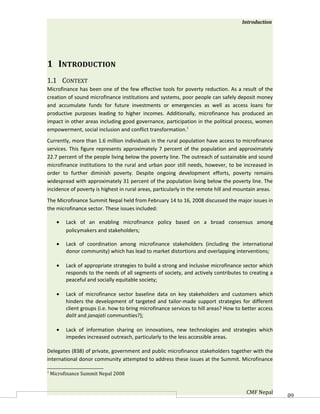 Introduction




1 INTRODUCTION
1.1 CONTEXT
Microfinance has been one of the few effective tools for poverty reduction. As a result of the
creation of sound microfinance institutions and systems, poor people can safely deposit money
and accumulate funds for future investments or emergencies as well as access loans for
productive purposes leading to higher incomes. Additionally, microfinance has produced an
impact in other areas including good governance, participation in the political process, women
empowerment, social inclusion and conflict transformation.1
Currently, more than 1.6 million individuals in the rural population have access to microfinance
services. This figure represents approximately 7 percent of the population and approximately
22.7 percent of the people living below the poverty line. The outreach of sustainable and sound
microfinance institutions to the rural and urban poor still needs, however, to be increased in
order to further diminish poverty. Despite ongoing development efforts, poverty remains
widespread with approximately 31 percent of the population living below the poverty line. The
incidence of poverty is highest in rural areas, particularly in the remote hill and mountain areas.
The Microfinance Summit Nepal held from February 14 to 16, 2008 discussed the major issues in
the microfinance sector. These issues included:

      •   Lack of an enabling microfinance policy based on a broad consensus among
          policymakers and stakeholders;

      •   Lack of coordination among microfinance stakeholders (including the international
          donor community) which has lead to market distortions and overlapping interventions;

      •   Lack of appropriate strategies to build a strong and inclusive microfinance sector which
          responds to the needs of all segments of society, and actively contributes to creating a
          peaceful and socially equitable society;

      •   Lack of microfinance sector baseline data on key stakeholders and customers which
          hinders the development of targeted and tailor-made support strategies for different
          client groups (i.e. how to bring microfinance services to hill areas? How to better access
          dalit and janajati communities?);

      •   Lack of information sharing on innovations, new technologies and strategies which
          impedes increased outreach, particularly to the less accessible areas.

Delegates (838) of private, government and public microfinance stakeholders together with the
international donor community attempted to address these issues at the Summit. Microfinance

1
    Microfinance Summit Nepal 2008


                                                                                        CMF Nepal      60
 