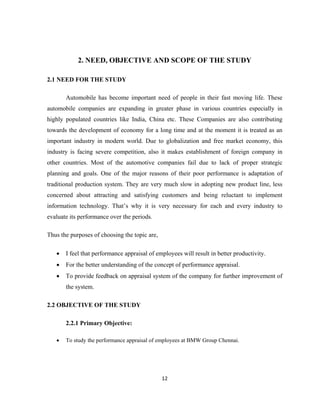 2. NEED, OBJECTIVE AND SCOPE OF THE STUDY

2.1 NEED FOR THE STUDY

       Automobile has become important need of people in their fast moving life. These
automobile companies are expanding in greater phase in various countries especially in
highly populated countries like India, China etc. These Companies are also contributing
towards the development of economy for a long time and at the moment it is treated as an
important industry in modern world. Due to globalization and free market economy, this
industry is facing severe competition, also it makes establishment of foreign company in
other countries. Most of the automotive companies fail due to lack of proper strategic
planning and goals. One of the major reasons of their poor performance is adaptation of
traditional production system. They are very much slow in adopting new product line, less
concerned about attracting and satisfying customers and being reluctant to implement
information technology. That’s why it is very necessary for each and every industry to
evaluate its performance over the periods.

Thus the purposes of choosing the topic are,

   •   I feel that performance appraisal of employees will result in better productivity.
   •   For the better understanding of the concept of performance appraisal.
   •   To provide feedback on appraisal system of the company for further improvement of
       the system.

2.2 OBJECTIVE OF THE STUDY

       2.2.1 Primary Objective:

   •   To study the performance appraisal of employees at BMW Group Chennai.




                                               12
 