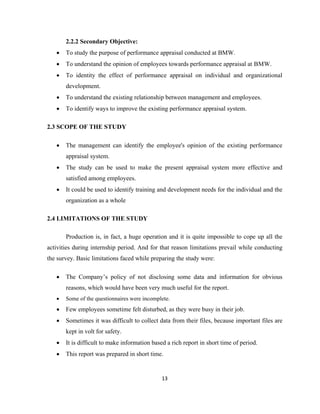 2.2.2 Secondary Objective:
   •   To study the purpose of performance appraisal conducted at BMW.
   •   To understand the opinion of employees towards performance appraisal at BMW.
   •   To identity the effect of performance appraisal on individual and organizational
       development.
   •   To understand the existing relationship between management and employees.
   •   To identify ways to improve the existing performance appraisal system.

2.3 SCOPE OF THE STUDY

   •   The management can identify the employee's opinion of the existing performance
       appraisal system.
   •   The study can be used to make the present appraisal system more effective and
       satisfied among employees.
   •   It could be used to identify training and development needs for the individual and the
       organization as a whole

2.4 LIMITATIONS OF THE STUDY

       Production is, in fact, a huge operation and it is quite impossible to cope up all the
activities during internship period. And for that reason limitations prevail while conducting
the survey. Basic limitations faced while preparing the study were:

   •   The Company’s policy of not disclosing some data and information for obvious
       reasons, which would have been very much useful for the report.
   •   Some of the questionnaires were incomplete.
   •   Few employees sometime felt disturbed, as they were busy in their job.
   •   Sometimes it was difficult to collect data from their files, because important files are
       kept in volt for safety.
   •   It is difficult to make information based a rich report in short time of period.
   •   This report was prepared in short time.


                                               13
 