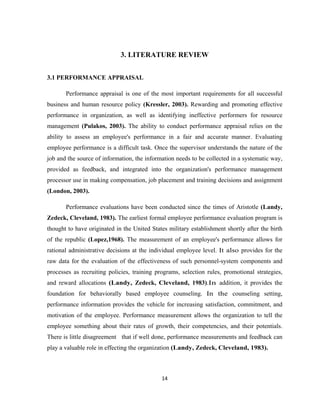 3. LITERATURE REVIEW


3.1 PERFORMANCE APPRAISAL

       Performance appraisal is one of the most important requirements for all successful
business and human resource policy (Kressler, 2003). Rewarding and promoting effective
performance in organization, as well as identifying ineffective performers for resource
management (Pulakos, 2003). The ability to conduct performance appraisal relies on the
ability to assess an employee's performance in a fair and accurate manner. Evaluating
employee performance is a difficult task. Once the supervisor understands the nature of the
job and the source of information, the information needs to be collected in a systematic way,
provided as feedback, and integrated into the organization's performance management
processor use in making compensation, job placement and training decisions and assignment
(London, 2003).

       Performance evaluations have been conducted since the times of Aristotle (Landy,
Zedeck, Cleveland, 1983). The earliest formal employee performance evaluation program is
thought to have originated in the United States military establishment shortly after the birth
of the republic (Lopez,1968). The measurement of an employee's performance allows for
rational administrative decisions at the individual employee level. It also provides for the
raw data for the evaluation of the effectiveness of such personnel-system components and
processes as recruiting policies, training programs, selection rules, promotional strategies,
and reward allocations (Landy, Zedeck, Cleveland, 1983).In addition, it provides the
foundation for behaviorally based employee counseling. In the counseling setting,
performance information provides the vehicle for increasing satisfaction, commitment, and
motivation of the employee. Performance measurement allows the organization to tell the
employee something about their rates of growth, their competencies, and their potentials.
There is little disagreement that if well done, performance measurements and feedback can
play a valuable role in effecting the organization (Landy, Zedeck, Cleveland, 1983).



                                             14
 