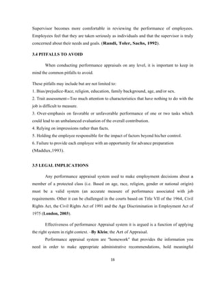 Supervisor becomes more comfortable in reviewing the performance of employees.
Employees feel that they are taken seriously as individuals and that the supervisor is truly
concerned about their needs and goals. (Randi, Toler, Sachs, 1992).

3.4 PITFALLS TO AVOID

       When conducting performance appraisals on any level, it is important to keep in
mind the common pitfalls to avoid.

These pitfalls may include but are not limited to:
1. Bias/prejudice-Race, religion, education, family background, age, and/or sex.
2. Trait assessment-Too much attention to characteristics that have nothing to do with the
job is difficult to measure.
3. Over-emphasis on favorable or unfavorable performance of one or two tasks which
could lead to an unbalanced evaluation of the overall contribution.
4. Relying on impressions rather than facts.
5. Holding the employee responsible for the impact of factors beyond his/her control.
6. Failure to provide each employee with an opportunity for advance preparation
(Maddux,1993).


3.5 LEGAL IMPLICATIONS

       Any performance appraisal system used to make employment decisions about a
member of a protected class (i.e. Based on age, race, religion, gender or national origin)
must be a valid system (an accurate measure of performance associated with job
requirements. Other it can be challenged in the courts based on Title VII of the 1964, Civil
Rights Act, the Civil Rights Act of 1991 and the Age Discrimination in Employment Act of
1975 (London, 2003).

       Effectiveness of performance Appraisal system it is argued is a function of applying
the right system in right context. –By Klein; the Art of Appraisal.
       Performance appraisal system are "homework" that provides the information you
need in order to make appropriate administrative recommendations, hold meaningful

                                               16
 