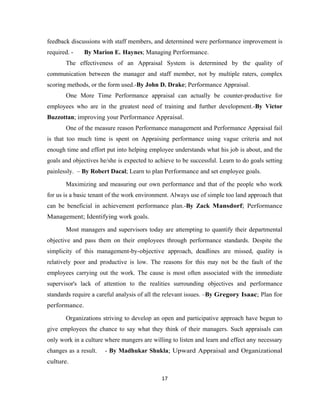feedback discussions with staff members, and determined were performance improvement is
required. -    By Marion E. Haynes; Managing Performance.
       The effectiveness of an Appraisal System is determined by the quality of
communication between the manager and staff member, not by multiple raters, complex
scoring methods, or the form used.-By John D. Drake; Performance Appraisal.
       One More Time Performance appraisal can actually be counter-productive for
employees who are in the greatest need of training and further development.-By Victor
Buzzottan; improving your Performance Appraisal.
       One of the measure reason Performance management and Performance Appraisal fail
is that too much time is spent on Appraising performance using vague criteria and not
enough time and effort put into helping employee understands what his job is about, and the
goals and objectives he/she is expected to achieve to be successful. Learn to do goals setting
painlessly. – By Robert Dacal; Learn to plan Performance and set employee goals.

       Maximizing and measuring our own performance and that of the people who work
for us is a basic tenant of the work environment. Always use of simple too land approach that
can be beneficial in achievement performance plan.-By Zack Mansdorf; Performance
Management; Identifying work goals.

       Most managers and supervisors today are attempting to quantify their departmental
objective and pass them on their employees through performance standards. Despite the
simplicity of this management-by-objective approach, deadlines are missed, quality is
relatively poor and productive is low. The reasons for this may not be the fault of the
employees carrying out the work. The cause is most often associated with the immediate
supervisor's lack of attention to the realities surrounding objectives and performance
standards require a careful analysis of all the relevant issues. –By Gregory Isaac; Plan for
performance.

       Organizations striving to develop an open and participative approach have begun to
give employees the chance to say what they think of their managers. Such appraisals can
only work in a culture where mangers are willing to listen and learn and effect any necessary
changes as a result.   - By Madhukar Shukla; Upward Appraisal and Organizational
culture.

                                             17
 