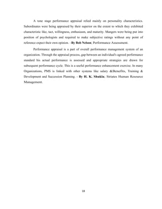 A tone stage performance appraisal relied mainly on personality characteristics.
Subordinates were being appraised by their superior on the extent to which they exhibited
characteristic like, tact, willingness, enthusiasm, and maturity. Mangers were being put into
position of psychologists and required to make subjective ratings without any point of
reference expect their own opinion. –By Bob Nelson; Performance Assessment.

       Performance appraisal is a part of overall performance management system of an
organization. Through the appraisal process, gap between an individual's agreed performance
standard his actual performance is assessed and appropriate strategies are drawn for
subsequent performance cycle. This is a useful performance enhancement exercise. In many
Organizations, PMS is linked with other systems like salary &Benefits, Training &
Development and Succession Planning. - By H. K. Shukla; Striates Human Resource
Management.




                                             18
 
