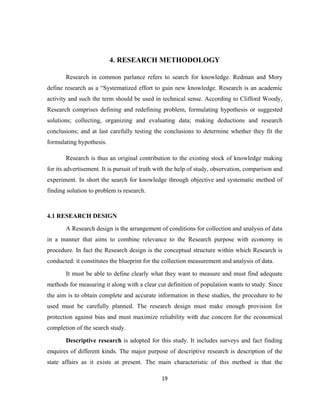 4. RESEARCH METHODOLOGY

       Research in common parlance refers to search for knowledge. Redman and Mory
define research as a “Systematized effort to gain new knowledge. Research is an academic
activity and such the term should be used in technical sense. According to Clifford Woody,
Research comprises defining and redefining problem, formulating hypothesis or suggested
solutions; collecting, organizing and evaluating data; making deductions and research
conclusions; and at last carefully testing the conclusions to determine whether they fit the
formulating hypothesis.

       Research is thus an original contribution to the existing stock of knowledge making
for its advertisement. It is pursuit of truth with the help of study, observation, comparison and
experiment. In short the search for knowledge through objective and systematic method of
finding solution to problem is research.



4.1 RESEARCH DESIGN

       A Research design is the arrangement of conditions for collection and analysis of data
in a manner that aims to combine relevance to the Research purpose with economy in
procedure. In fact the Research design is the conceptual structure within which Research is
conducted: it constitutes the blueprint for the collection measurement and analysis of data.

       It must be able to define clearly what they want to measure and must find adequate
methods for measuring it along with a clear cut definition of population wants to study. Since
the aim is to obtain complete and accurate information in these studies, the procedure to be
used must be carefully planned. The research design must make enough provision for
protection against bias and must maximize reliability with due concern for the economical
completion of the search study.

       Descriptive research is adopted for this study. It includes surveys and fact finding
enquires of different kinds. The major purpose of descriptive research is description of the
state affairs as it exists at present. The main characteristic of this method is that the

                                               19
 