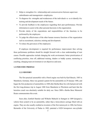 • Helps to strengthen t h e relationship and communication between supervisor-
       subordinates and management-employees.
   • To diagnose the strengths and weaknesses of the individuals so as to identify t h e
       training and development needs of the future.
   • To provide feedback to the employees regarding their past performance. Provide
       information to assist in the other personal decisions in the organization.
   • Provide clarity of the expectations and responsibilities of the functions to be
       performed by the employees.
   • To judge the effectiveness of the other human resource functions of the organization
       such as recruitment, selection, training and development.
   • To reduce the grievances of the employees.

       If employee development is required for performance improvement then solving
these performance problems should be straight forward with a clear understanding of root
causes. Possible approaches include changing the work environment, better prioritization of
conflicting priorities, time off, additional training, shadow or buddy system, mentoring or
coaching, changing team environment or set objectives and soon.

1.2 INDUSTRY PROFILE

       1.2.1 HISTORY

       The first practical automobile with a Petrol engine was built by Karl Benzin, 1885 in
Mannheim, Germany. Benz was granted a patent for his automobile on 29 January 1886, and
began the first production of automobiles in 1888 after Bertha Benz his wife had proved with
the first long-distance trip in August 1888 from Mannheim to Pforzheim and back that the
horseless coach was absolutely suitable for daily use. Since 2008 a Bertha Benz Memorial
Route commemorates this event.

       Soon after, Gottlieb Daimler and Wilhelm Mabuchi in Stuttgart in 1889 designed a
vehicle from scratch to be an automobile, rather than a horse-drawn carriage fitted with an
engine. They are also usually credited as inventors of the first motorcycle in 1886, but Enrico
Bernardio of the University of Padua in 1882, patented a 0.024 horsepower one-cylinder
                                              2
 