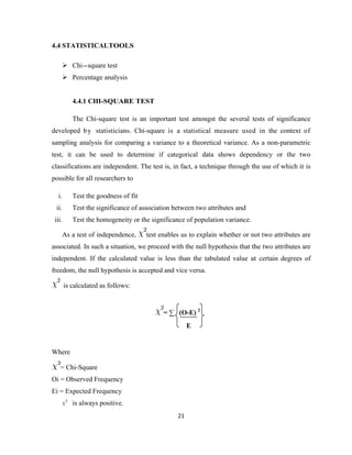 4.4 STATISTICALTOOLS

     Chi-square test
     Percentage analysis


           4.4.1 CHI-SQUARE TEST

           The Chi-square test is an important test amongst the several tests of significance
developed b y statisticians. Chi-square is a statistical measure used in the context of
sampling analysis for comparing a variance to a theoretical variance. As a non-parametric
test, it can be used to determine if categorical data shows dependency or the two
classifications are independent. The test is, in fact, a technique through the use of which it is
possible for all researchers to

   i.      Test the goodness of fit
  ii.      Test the significance of association between two attributes and
 iii.      Test the homogeneity or the significance of population variance.

        As a test of independence,    test enables us to explain whether or not two attributes are
associated. In such a situation, we proceed with the null hypothesis that the two attributes are
independent. If the calculated value is less than the tabulated value at certain degrees of
freedom, the null hypothesis is accepted and vice versa.

        is calculated as follows:


                                            = ∑ (O-E) 2
                                                      E


Where

    = Chi-Square
Oi = Observed Frequency
Ei = Expected Frequency
           is always positive.
                                                 21
 