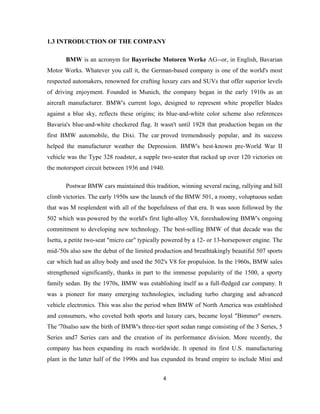 1.3 INTRODUCTION OF THE COMPANY

       BMW is an acronym for Bayerische Motoren Werke AG--or, in English, Bavarian
Motor Works. Whatever you call it, the German-based company is one of the world's most
respected automakers, renowned for crafting luxury cars and SUVs that offer superior levels
of driving enjoyment. Founded in Munich, the company began in the early 1910s as an
aircraft manufacturer. BMW's current logo, designed to represent white propeller blades
against a blue sky, reflects these origins; its blue-and-white color scheme also references
Bavaria's blue-and-white checkered flag. It wasn't until 1928 that production began on the
first BMW automobile, the Dixi. The car proved tremendously popular, and its success
helped the manufacturer weather the Depression. BMW's best-known pre-World War II
vehicle was the Type 328 roadster, a supple two-seater that racked up over 120 victories on
the motorsport circuit between 1936 and 1940.

       Postwar BMW cars maintained this tradition, winning several racing, rallying and hill
climb victories. The early 1950s saw the launch of the BMW 501, a roomy, voluptuous sedan
that was M resplendent with all of the hopefulness of that era. It was soon followed by the
502 which was powered by the world's first light-alloy V8, foreshadowing BMW's ongoing
commitment to developing new technology. The best-selling BMW of that decade was the
Isetta, a petite two-seat "micro car" typically powered by a 12- or 13-horsepower engine. The
mid-'50s also saw the debut of the limited production and breathtakingly beautiful 507 sports
car which had an alloy body and used the 502's V8 for propulsion. In the 1960s, BMW sales
strengthened significantly, thanks in part to the immense popularity of the 1500, a sporty
family sedan. By the 1970s, BMW was establishing itself as a full-fledged car company. It
was a pioneer for many emerging technologies, including turbo charging and advanced
vehicle electronics. This was also the period when BMW of North America was established
and consumers, who coveted both sports and luxury cars, became loyal "Bimmer" owners.
The '70salso saw the birth of BMW's three-tier sport sedan range consisting of the 3 Series, 5
Series and7 Series cars and the creation of its performance division. More recently, the
company has been expanding its reach worldwide. It opened its first U.S. manufacturing
plant in the latter half of the 1990s and has expanded its brand empire to include Mini and


                                              4
 