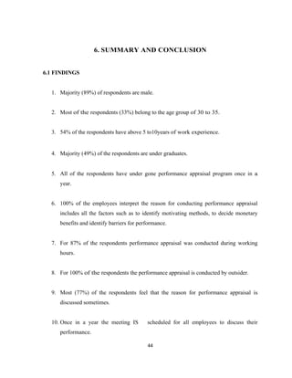 6. SUMMARY AND CONCLUSION


6.1 FINDINGS


  1. Majority (89%) of respondents are male.


  2. Most of the respondents (33%) belong to the age group of 30 to 35.


  3. 54% of the respondents have above 5 to10years of work experience.


  4. Majority (49%) of the respondents are under graduates.


  5. All of the respondents have under gone performance appraisal program once in a
     year.


  6. 100% of the employees interpret the reason for conducting performance appraisal
     includes all the factors such as to identify motivating methods, to decide monetary
     benefits and identify barriers for performance.


  7. For 87% of the respondents performance appraisal was conducted during working
     hours.


  8. For 100% of the respondents the performance appraisal is conducted by outsider.


  9. Most (77%) of the respondents feel that the reason for performance appraisal is
     discussed sometimes.


  10. Once in a year the meeting IS        scheduled for all employees to discuss their
     performance.

                                           44
 