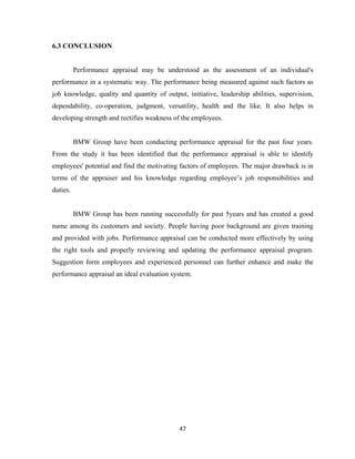 6.3 CONCLUSION


          Performance appraisal may be understood as the assessment of an individual's
performance in a systematic way. The performance being measured against such factors as
job knowledge, quality and quantity of output, initiative, leadership abilities, supervision,
dependability, co-operation, judgment, versatility, health and the like. It also helps in
developing strength and rectifies weakness of the employees.


          BMW Group have been conducting performance appraisal for the past four years.
From the study it has been identified that the performance appraisal is able to identify
employees' potential and find the motivating factors of employees. The major drawback is in
terms of the appraiser and his knowledge regarding employee’s job responsibilities and
duties.


          BMW Group has been running successfully for past 5years and has created a good
name among its customers and society. People having poor background are given training
and provided with jobs. Performance appraisal can be conducted more effectively by using
the right tools and properly reviewing and updating the performance appraisal program.
Suggestion form employees and experienced personnel can further enhance and make the
performance appraisal an ideal evaluation system.




                                             47
 
