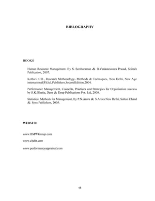 BIBLOGRAPHY




BOOKS

   Human Resource Management. By S. Seetharaman & B.Venkateswara Prasad, Scitech
   Publication, 2007.

   Kothari, C.R., Research Methodology- Methods & Techniques, New Delhi, New Age
   international(P)Ltd.,Publishers,SecondEdition,2004.

   Performance Management, Concepts, Practices and Strategies for Organisation success
   by S.K.Bhatia, Deep & Deep Publications Pvt. Ltd, 2008.

   Statistical Methods for Management, By P.N.Arora & S.Arora New Delhi, Sultan Chand
   & Sons Publishers, 2005.




WEBSITE


www.BMWGroup.com

www.citehr.com

www.performanceappraisal.com




                                         48
 