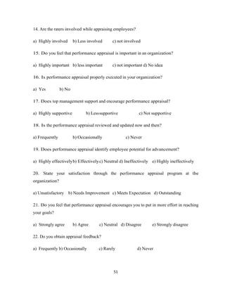 14. Are the raters involved while appraising employees?

a) Highly involved      b) Less involved     c) not involved

15. Do you feel that performance appraisal is important in an organization?

a) Highly important b) less important        c) not important d) No idea

16. Is performance appraisal properly executed in your organization?

a) Yes          b) No

17. Does top management support and encourage performance appraisal?

a) Highly supportive           b) Less supportive          c) Not supportive

18. Is the performance appraisal reviewed and updated now and then?

a) Frequently           b) Occasionally             c) Never

19. Does performance appraisal identify employee potential for advancement?

a) Highly effectively b) Effectively c) Neutral d) Ineffectively e) Highly ineffectively

20. State your satisfaction through the performance appraisal program at the
organization?

a) Unsatisfactory    b) Needs Improvement c) Meets Expectation d) Outstanding

21. Do you feel that performance appraisal encourages you to put in more effort in reaching
your goals?

a) Strongly agree       b) Agree      c) Neutral d) Disagree      e) Strongly disagree

22. Do you obtain appraisal feedback?

a) Frequently b) Occasionally         c) Rarely           d) Never




                                              51
 