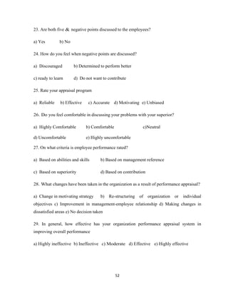 23. Are both five & negative points discussed to the employees?

a) Yes         b) No

24. How do you feel when negative points are discussed?

a) Discouraged         b) Determined to perform better

c) ready to learn      d) Do not want to contribute

25. Rate your appraisal program

a) Reliable    b) Effective    c) Accurate d) Motivating e) Unbiased

26. Do you feel comfortable in discussing your problems with your superior?

a) Highly Comfortable         b) Comfortable                c)Neutral

d) Uncomfortable              e) Highly uncomfortable

27. On what criteria is employee performance rated?

a) Based on abilities and skills     b) Based on management reference

c) Based on superiority              d) Based on contribution

28. What changes have been taken in the organization as a result of performance appraisal?

a) Change in motivating strategy     b)   Re-structuring   of   organization   or   individual
objectives c) Improvement in management-employee relationship d) Making changes in
dissatisfied areas e) No decision taken

29. In general, how effective has your organization performance appraisal system in
improving overall performance

a) Highly ineffective b) Ineffective c) Moderate d) Effective e) Highly effective




                                               52
 