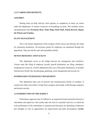 1.3.2 VARIOUS DEPARTMENTS

ASSEMBLY

       Starting from car body delivery from logistics to completion of entire car comes
under this department. It consists of process of assembling car parts. This includes various
sub-departments like Overhead, Door, Paint Shop, Final Flash, Finish Rework, Repair
On Wheels and Trimline.

PLANT MANAGEMENT

       This is the finance department of the company which sources and allocates the funds
for continuous production. All necessary goods for employees are purchased through this
department. They provide the sales and expenditure details.

HUMAN RESOURCE AND FACILITY

       This department serves as the bridge between the management and workforce.
Various tasks like filing of employee records, payroll distribution, tax filing, attendance,
assigning loss of pay etc. Facility department takes care of the plant maintenance. It includes
infrastructure facility like housekeeping, gardening, waste management and security etc.

INFORMATION TECHNOLOGY DEPARTMENT

       This department takes care of network and communication facility of company. It
controls the inflow and outflow of data from company and outside world through computers
and internet security.

1.4 INTRODUCTION OF THE SUBJECT

       Performance appraisal may be defined as an organized formal interaction between a
subordinate and supervisor, that usually takes the form of a periodic interview, in which the
work performance of the subordinate is examined and discussed, for identifying weaknesses
and strengths as well as opportunities for improvement and skills development (Archer

                                              6
 