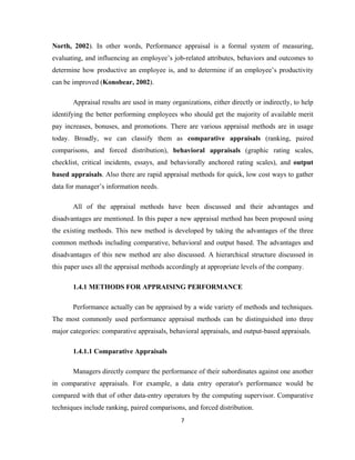 North, 2002). In other words, Performance appraisal is a formal system of measuring,
evaluating, and influencing an employee’s job-related attributes, behaviors and outcomes to
determine how productive an employee is, and to determine if an employee’s productivity
can be improved (Konobear, 2002).

       Appraisal results are used in many organizations, either directly or indirectly, to help
identifying the better performing employees who should get the majority of available merit
pay increases, bonuses, and promotions. There are various appraisal methods are in usage
today. Broadly, we can classify them as comparative appraisals (ranking, paired
comparisons, and forced distribution), behavioral appraisals (graphic rating scales,
checklist, critical incidents, essays, and behaviorally anchored rating scales), and output
based appraisals. Also there are rapid appraisal methods for quick, low cost ways to gather
data for manager’s information needs.

       All of the appraisal methods have been discussed and their advantages and
disadvantages are mentioned. In this paper a new appraisal method has been proposed using
the existing methods. This new method is developed by taking the advantages of the three
common methods including comparative, behavioral and output based. The advantages and
disadvantages of this new method are also discussed. A hierarchical structure discussed in
this paper uses all the appraisal methods accordingly at appropriate levels of the company.

       1.4.1 METHODS FOR APPRAISING PERFORMANCE

       Performance actually can be appraised by a wide variety of methods and techniques.
The most commonly used performance appraisal methods can be distinguished into three
major categories: comparative appraisals, behavioral appraisals, and output-based appraisals.

       1.4.1.1 Comparative Appraisals

       Managers directly compare the performance of their subordinates against one another
in comparative appraisals. For example, a data entry operator's performance would be
compared with that of other data-entry operators by the computing supervisor. Comparative
techniques include ranking, paired comparisons, and forced distribution.
                                              7
 
