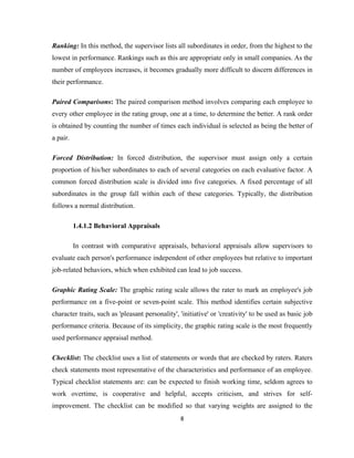 Ranking: In this method, the supervisor lists all subordinates in order, from the highest to the
lowest in performance. Rankings such as this are appropriate only in small companies. As the
number of employees increases, it becomes gradually more difficult to discern differences in
their performance.

Paired Comparisons: The paired comparison method involves comparing each employee to
every other employee in the rating group, one at a time, to determine the better. A rank order
is obtained by counting the number of times each individual is selected as being the better of
a pair.

Forced Distribution: In forced distribution, the supervisor must assign only a certain
proportion of his/her subordinates to each of several categories on each evaluative factor. A
common forced distribution scale is divided into five categories. A fixed percentage of all
subordinates in the group fall within each of these categories. Typically, the distribution
follows a normal distribution.

          1.4.1.2 Behavioral Appraisals

          In contrast with comparative appraisals, behavioral appraisals allow supervisors to
evaluate each person's performance independent of other employees but relative to important
job-related behaviors, which when exhibited can lead to job success.

Graphic Rating Scale: The graphic rating scale allows the rater to mark an employee's job
performance on a five-point or seven-point scale. This method identifies certain subjective
character traits, such as 'pleasant personality', 'initiative' or 'creativity' to be used as basic job
performance criteria. Because of its simplicity, the graphic rating scale is the most frequently
used performance appraisal method.

Checklist: The checklist uses a list of statements or words that are checked by raters. Raters
check statements most representative of the characteristics and performance of an employee.
Typical checklist statements are: can be expected to finish working time, seldom agrees to
work overtime, is cooperative and helpful, accepts criticism, and strives for self-
improvement. The checklist can be modified so that varying weights are assigned to the
                                                  8
 
