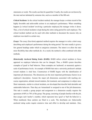 statements or words. The results can then be quantified. Usually, the results are not known by
the rater and are tabulated by someone else, such as a member of the HR unit.

Critical Incidents: In the critical incident method, the manager keeps a written record of the
highly favorable and unfavorable actions in an employee's performance. When something
happens [a 'critical incident' involving a particular employee] the manager writes it down.
Thus, a list of critical incidents is kept during the entire rating period for each employee. The
critical incident method can be used with other methods to document the reasons why an
employee was rated in a certain way.

Essays: The essay (free-form) appraisal method requires the manager to write a short essay
describing each employee's performance during the rating period. The rater usually is given a
few general headings under which to categorize comments. The intent is to allow the rater
more flexibility than other methods do. As a result, the method is often combined with other
methods.

Behaviorally Anchored Rating Scales (BARS): BARS utilize critical incidents to focus
appraisal on employee behaviors that can be changed. Thus, a BARS system describes
examples of 'good' or 'bad' behavior. These examples are 'anchored', or measured, against a
scale of performance levels. An example of BARS that rates a university professor's attitude
toward students is sited here. Construction of BARS begins with the identification of
important job dimensions. The dimensions are the most important performance factors in an
employee's description. Assume the major job dimensions associated with teaching are:
course organization, attitude toward students, fair treatment, and competence in subject area.
Short statements, similar to critical incidents, are developed that describe both desirable and
undesirable behaviors. Then they are 'retranslated' or assigned to one of the job dimensions.
This task is usually a group project and assignment to a dimension usually requires the
agreement of 60% to 70% of the group. The group, consisting of people familiar with the job,
then assigns each 'anchor' a number, which represents how 'good' or 'bad' the behavior is.
When numbered, these anchors are fitted to a scale. The drawbacks are: behaviorally
anchored rating scales require extensive time and effort to develop and maintain. Also,


                                               9
 
