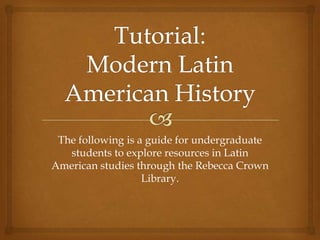 The following is a guide for undergraduate
students to explore resources in Latin
American studies through the Rebecca Crown
Library.
 