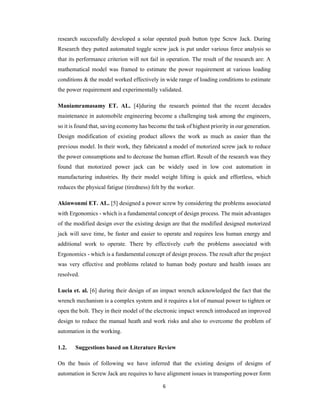6
research successfully developed a solar operated push button type Screw Jack. During
Research they putted automated toggle screw jack is put under various force analysis so
that its performance criterion will not fail in operation. The result of the research are: A
mathematical model was framed to estimate the power requirement at various loading
conditions & the model worked effectively in wide range of loading conditions to estimate
the power requirement and experimentally validated.
Maniamramasamy ET. AL. [4]during the research pointed that the recent decades
maintenance in automobile engineering become a challenging task among the engineers,
so it is found that, saving economy has become the task of highest priority in our generation.
Design modification of existing product allows the work as much as easier than the
previous model. In their work, they fabricated a model of motorized screw jack to reduce
the power consumptions and to decrease the human effort. Result of the research was they
found that motorized power jack can be widely used in low cost automation in
manufacturing industries. By their model weight lifting is quick and effortless, which
reduces the physical fatigue (tiredness) felt by the worker.
Akinwonmi ET. AL. [5] designed a power screw by considering the problems associated
with Ergonomics - which is a fundamental concept of design process. The main advantages
of the modified design over the existing design are that the modified designed motorized
jack will save time, be faster and easier to operate and requires less human energy and
additional work to operate. There by effectively curb the problems associated with
Ergonomics - which is a fundamental concept of design process. The result after the project
was very effective and problems related to human body posture and health issues are
resolved.
Lucia et. al. [6] during their design of an impact wrench acknowledged the fact that the
wrench mechanism is a complex system and it requires a lot of manual power to tighten or
open the bolt. They in their model of the electronic impact wrench introduced an improved
design to reduce the manual heath and work risks and also to overcome the problem of
automation in the working.
1.2. Suggestions based on Literature Review
On the basis of following we have inferred that the existing designs of designs of
automation in Screw Jack are requires to have alignment issues in transporting power form
 