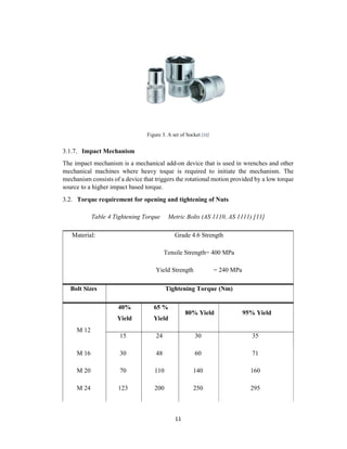 11
Figure 3. A set of Socket [10]
3.1.7. Impact Mechanism
The impact mechanism is a mechanical add-on device that is used in wrenches and other
mechanical machines where heavy toque is required to initiate the mechanism. The
mechanism consists of a device that triggers the rotational motion provided by a low torque
source to a higher impact based torque.
3.2. Torque requirement for opening and tightening of Nuts
Table 4 Tightening Torque Metric Bolts (AS 1110, AS 1111) [11]
Material: Grade 4.6 Strength
Tensile Strength= 400 MPa
Yield Strength = 240 MPa
Bolt Sizes Tightening Torque (Nm)
M 12
40%
Yield
65 %
Yield
80% Yield 95% Yield
15 24 30 35
M 16 30 48 60 71
M 20 70 110 140 160
M 24 123 200 250 295
 